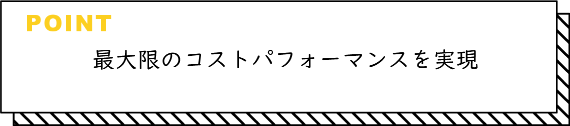 最大限のコストパフォーマンスを実現